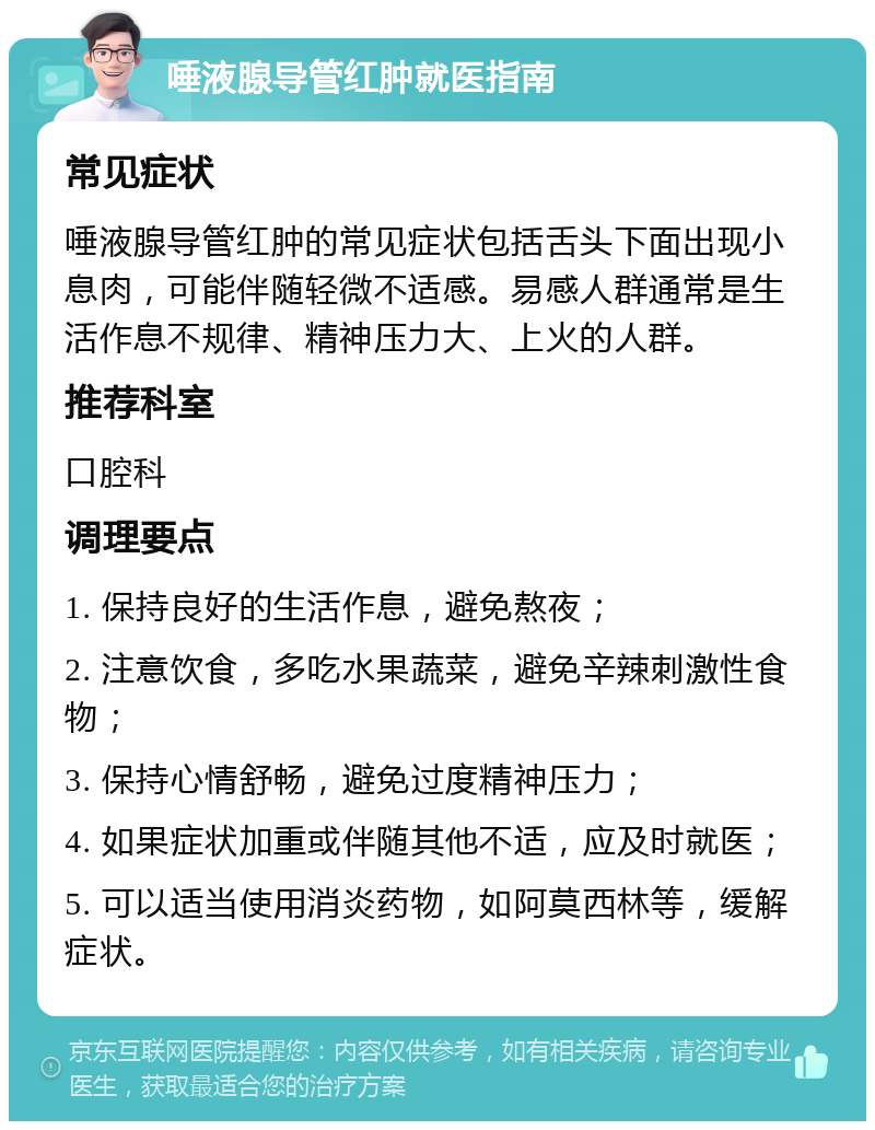 唾液腺导管红肿就医指南 常见症状 唾液腺导管红肿的常见症状包括舌头下面出现小息肉，可能伴随轻微不适感。易感人群通常是生活作息不规律、精神压力大、上火的人群。 推荐科室 口腔科 调理要点 1. 保持良好的生活作息，避免熬夜； 2. 注意饮食，多吃水果蔬菜，避免辛辣刺激性食物； 3. 保持心情舒畅，避免过度精神压力； 4. 如果症状加重或伴随其他不适，应及时就医； 5. 可以适当使用消炎药物，如阿莫西林等，缓解症状。