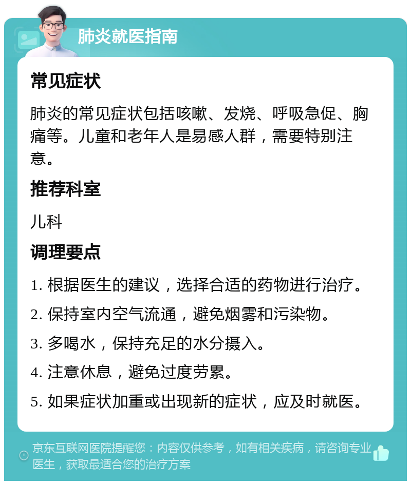 肺炎就医指南 常见症状 肺炎的常见症状包括咳嗽、发烧、呼吸急促、胸痛等。儿童和老年人是易感人群，需要特别注意。 推荐科室 儿科 调理要点 1. 根据医生的建议，选择合适的药物进行治疗。 2. 保持室内空气流通，避免烟雾和污染物。 3. 多喝水，保持充足的水分摄入。 4. 注意休息，避免过度劳累。 5. 如果症状加重或出现新的症状，应及时就医。