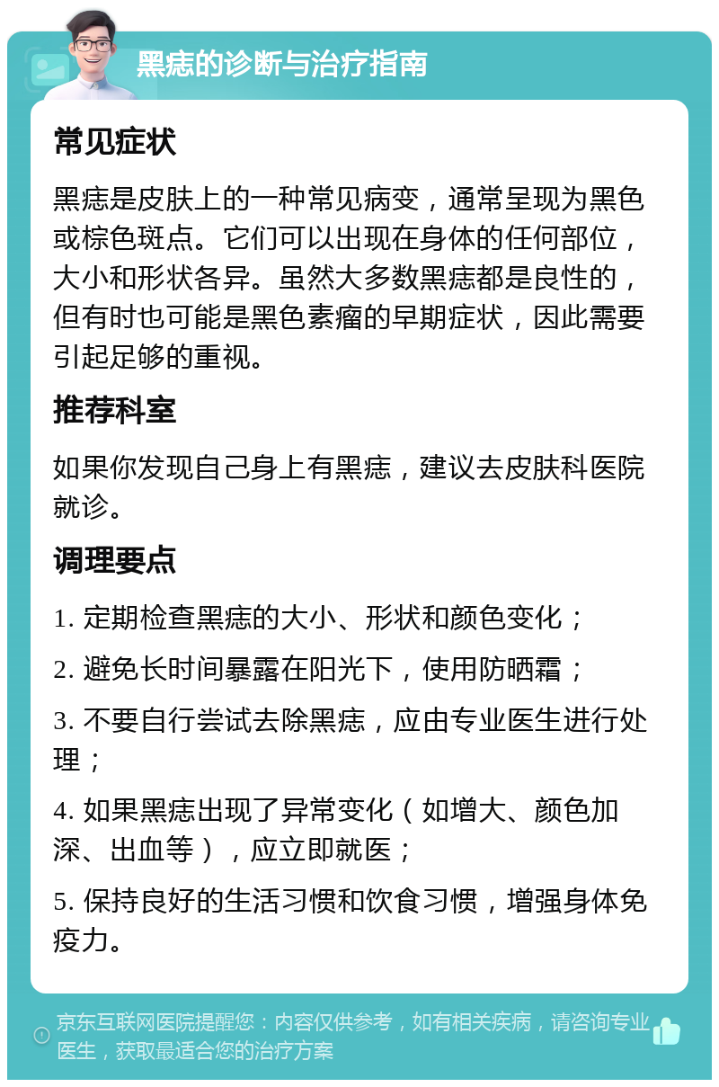 黑痣的诊断与治疗指南 常见症状 黑痣是皮肤上的一种常见病变，通常呈现为黑色或棕色斑点。它们可以出现在身体的任何部位，大小和形状各异。虽然大多数黑痣都是良性的，但有时也可能是黑色素瘤的早期症状，因此需要引起足够的重视。 推荐科室 如果你发现自己身上有黑痣，建议去皮肤科医院就诊。 调理要点 1. 定期检查黑痣的大小、形状和颜色变化； 2. 避免长时间暴露在阳光下，使用防晒霜； 3. 不要自行尝试去除黑痣，应由专业医生进行处理； 4. 如果黑痣出现了异常变化（如增大、颜色加深、出血等），应立即就医； 5. 保持良好的生活习惯和饮食习惯，增强身体免疫力。