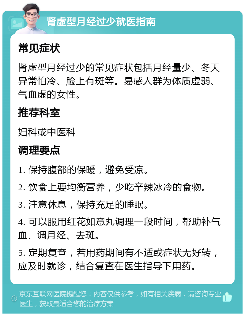 肾虚型月经过少就医指南 常见症状 肾虚型月经过少的常见症状包括月经量少、冬天异常怕冷、脸上有斑等。易感人群为体质虚弱、气血虚的女性。 推荐科室 妇科或中医科 调理要点 1. 保持腹部的保暖，避免受凉。 2. 饮食上要均衡营养，少吃辛辣冰冷的食物。 3. 注意休息，保持充足的睡眠。 4. 可以服用红花如意丸调理一段时间，帮助补气血、调月经、去斑。 5. 定期复查，若用药期间有不适或症状无好转，应及时就诊，结合复查在医生指导下用药。