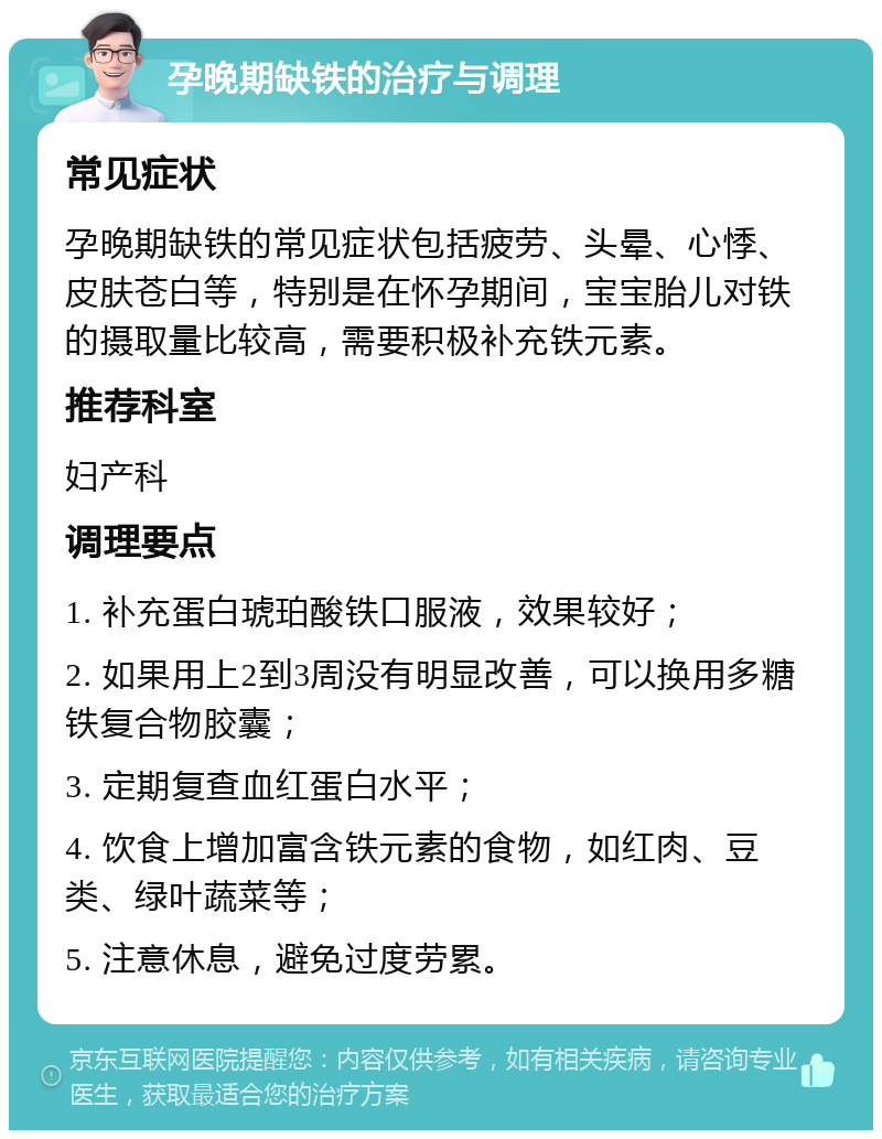 孕晚期缺铁的治疗与调理 常见症状 孕晚期缺铁的常见症状包括疲劳、头晕、心悸、皮肤苍白等，特别是在怀孕期间，宝宝胎儿对铁的摄取量比较高，需要积极补充铁元素。 推荐科室 妇产科 调理要点 1. 补充蛋白琥珀酸铁口服液，效果较好； 2. 如果用上2到3周没有明显改善，可以换用多糖铁复合物胶囊； 3. 定期复查血红蛋白水平； 4. 饮食上增加富含铁元素的食物，如红肉、豆类、绿叶蔬菜等； 5. 注意休息，避免过度劳累。