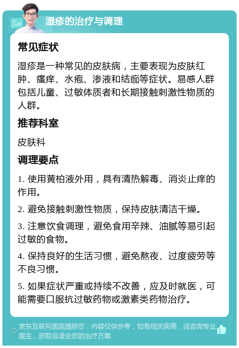 湿疹的治疗与调理 常见症状 湿疹是一种常见的皮肤病，主要表现为皮肤红肿、瘙痒、水疱、渗液和结痂等症状。易感人群包括儿童、过敏体质者和长期接触刺激性物质的人群。 推荐科室 皮肤科 调理要点 1. 使用黄柏液外用，具有清热解毒、消炎止痒的作用。 2. 避免接触刺激性物质，保持皮肤清洁干燥。 3. 注意饮食调理，避免食用辛辣、油腻等易引起过敏的食物。 4. 保持良好的生活习惯，避免熬夜、过度疲劳等不良习惯。 5. 如果症状严重或持续不改善，应及时就医，可能需要口服抗过敏药物或激素类药物治疗。