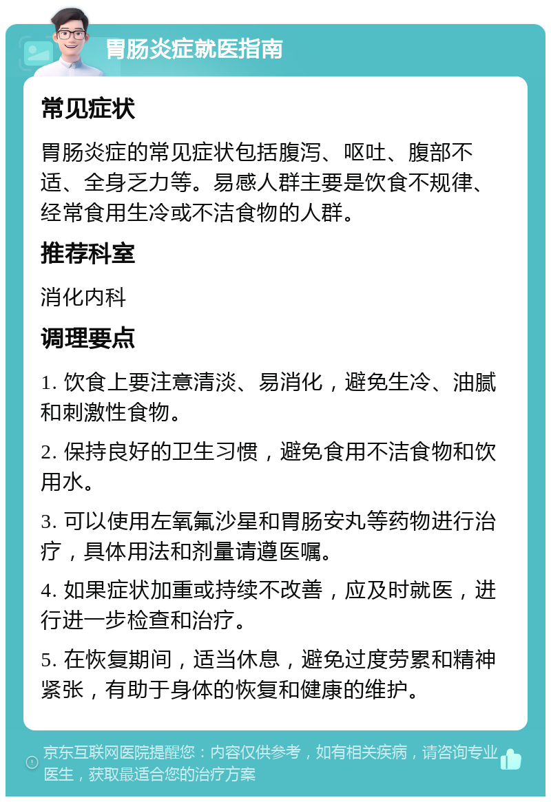 胃肠炎症就医指南 常见症状 胃肠炎症的常见症状包括腹泻、呕吐、腹部不适、全身乏力等。易感人群主要是饮食不规律、经常食用生冷或不洁食物的人群。 推荐科室 消化内科 调理要点 1. 饮食上要注意清淡、易消化，避免生冷、油腻和刺激性食物。 2. 保持良好的卫生习惯，避免食用不洁食物和饮用水。 3. 可以使用左氧氟沙星和胃肠安丸等药物进行治疗，具体用法和剂量请遵医嘱。 4. 如果症状加重或持续不改善，应及时就医，进行进一步检查和治疗。 5. 在恢复期间，适当休息，避免过度劳累和精神紧张，有助于身体的恢复和健康的维护。