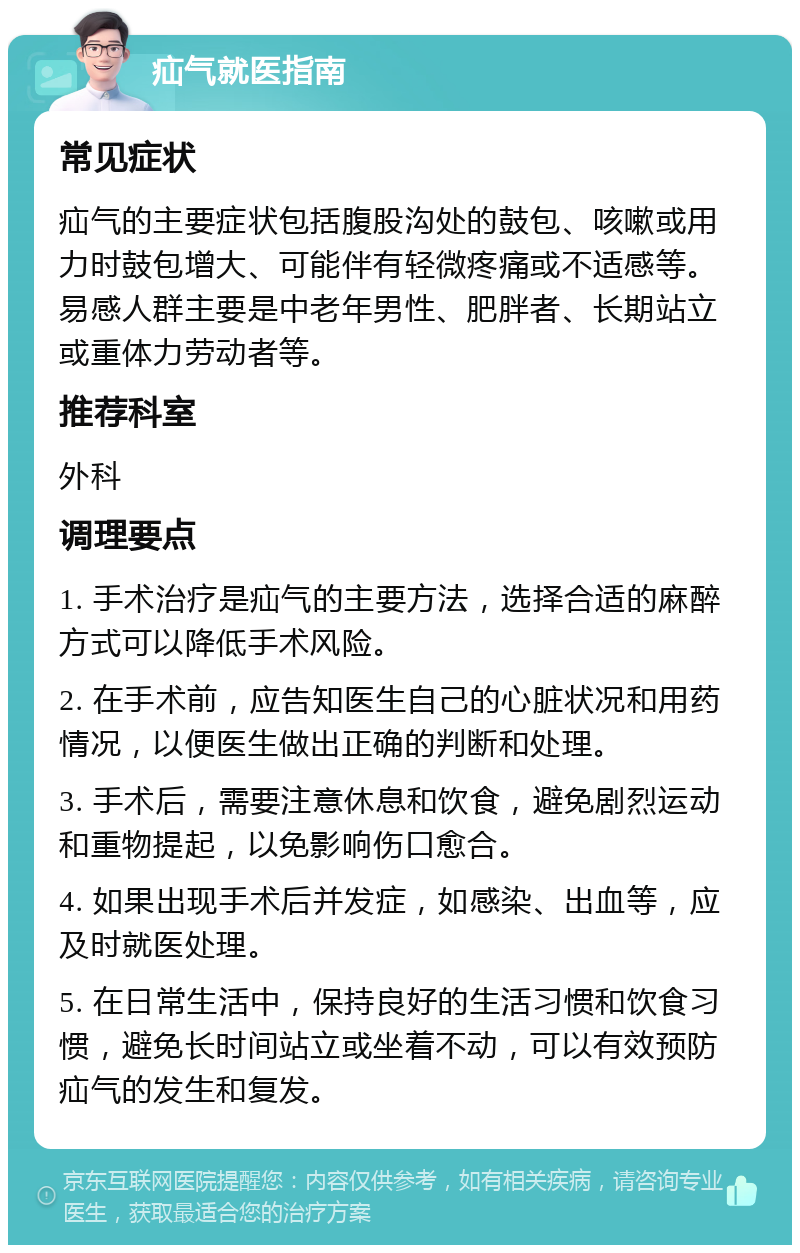 疝气就医指南 常见症状 疝气的主要症状包括腹股沟处的鼓包、咳嗽或用力时鼓包增大、可能伴有轻微疼痛或不适感等。易感人群主要是中老年男性、肥胖者、长期站立或重体力劳动者等。 推荐科室 外科 调理要点 1. 手术治疗是疝气的主要方法，选择合适的麻醉方式可以降低手术风险。 2. 在手术前，应告知医生自己的心脏状况和用药情况，以便医生做出正确的判断和处理。 3. 手术后，需要注意休息和饮食，避免剧烈运动和重物提起，以免影响伤口愈合。 4. 如果出现手术后并发症，如感染、出血等，应及时就医处理。 5. 在日常生活中，保持良好的生活习惯和饮食习惯，避免长时间站立或坐着不动，可以有效预防疝气的发生和复发。