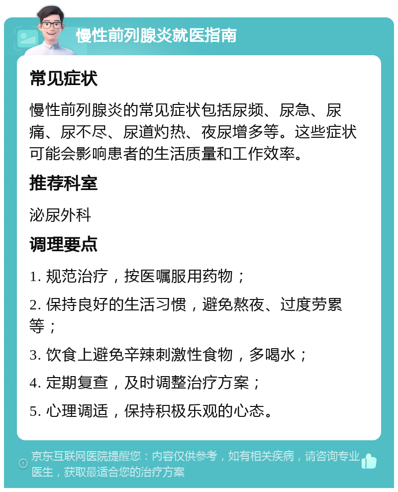 慢性前列腺炎就医指南 常见症状 慢性前列腺炎的常见症状包括尿频、尿急、尿痛、尿不尽、尿道灼热、夜尿增多等。这些症状可能会影响患者的生活质量和工作效率。 推荐科室 泌尿外科 调理要点 1. 规范治疗，按医嘱服用药物； 2. 保持良好的生活习惯，避免熬夜、过度劳累等； 3. 饮食上避免辛辣刺激性食物，多喝水； 4. 定期复查，及时调整治疗方案； 5. 心理调适，保持积极乐观的心态。