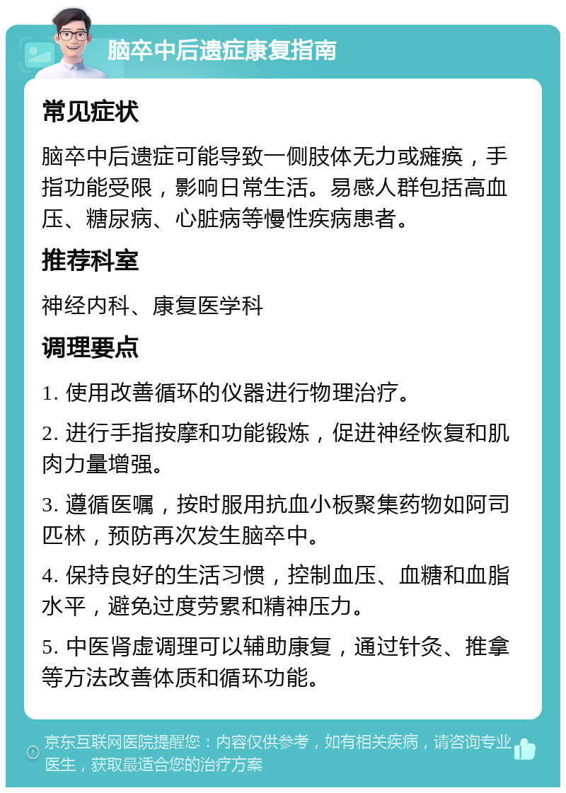 脑卒中后遗症康复指南 常见症状 脑卒中后遗症可能导致一侧肢体无力或瘫痪，手指功能受限，影响日常生活。易感人群包括高血压、糖尿病、心脏病等慢性疾病患者。 推荐科室 神经内科、康复医学科 调理要点 1. 使用改善循环的仪器进行物理治疗。 2. 进行手指按摩和功能锻炼，促进神经恢复和肌肉力量增强。 3. 遵循医嘱，按时服用抗血小板聚集药物如阿司匹林，预防再次发生脑卒中。 4. 保持良好的生活习惯，控制血压、血糖和血脂水平，避免过度劳累和精神压力。 5. 中医肾虚调理可以辅助康复，通过针灸、推拿等方法改善体质和循环功能。