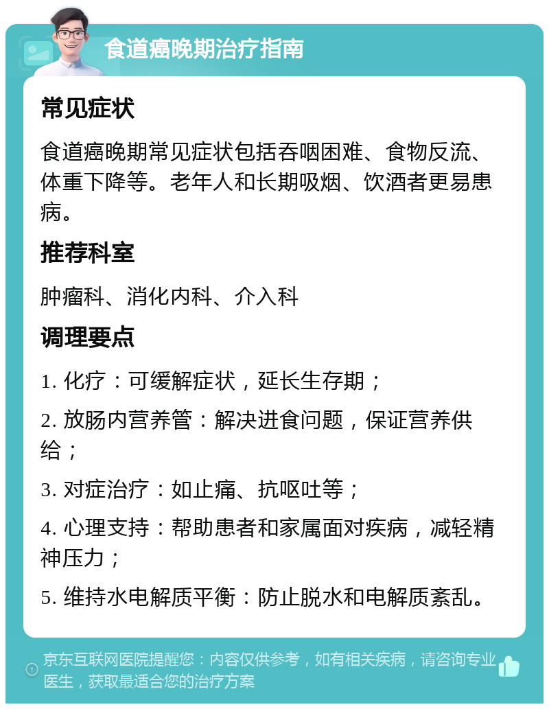 食道癌晚期治疗指南 常见症状 食道癌晚期常见症状包括吞咽困难、食物反流、体重下降等。老年人和长期吸烟、饮酒者更易患病。 推荐科室 肿瘤科、消化内科、介入科 调理要点 1. 化疗：可缓解症状，延长生存期； 2. 放肠内营养管：解决进食问题，保证营养供给； 3. 对症治疗：如止痛、抗呕吐等； 4. 心理支持：帮助患者和家属面对疾病，减轻精神压力； 5. 维持水电解质平衡：防止脱水和电解质紊乱。