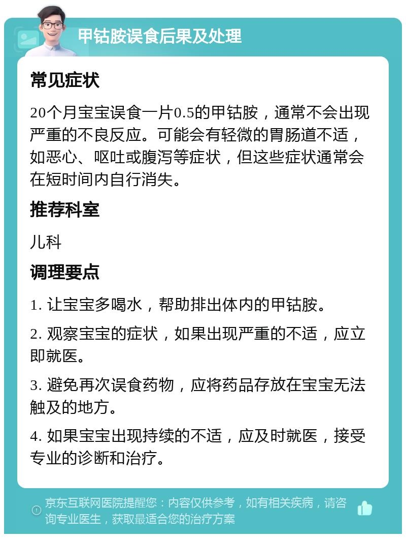 甲钴胺误食后果及处理 常见症状 20个月宝宝误食一片0.5的甲钴胺，通常不会出现严重的不良反应。可能会有轻微的胃肠道不适，如恶心、呕吐或腹泻等症状，但这些症状通常会在短时间内自行消失。 推荐科室 儿科 调理要点 1. 让宝宝多喝水，帮助排出体内的甲钴胺。 2. 观察宝宝的症状，如果出现严重的不适，应立即就医。 3. 避免再次误食药物，应将药品存放在宝宝无法触及的地方。 4. 如果宝宝出现持续的不适，应及时就医，接受专业的诊断和治疗。