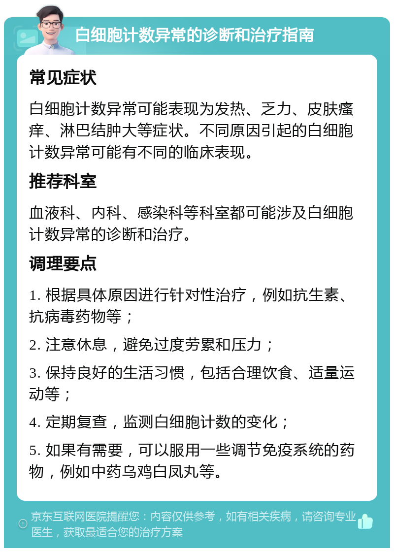 白细胞计数异常的诊断和治疗指南 常见症状 白细胞计数异常可能表现为发热、乏力、皮肤瘙痒、淋巴结肿大等症状。不同原因引起的白细胞计数异常可能有不同的临床表现。 推荐科室 血液科、内科、感染科等科室都可能涉及白细胞计数异常的诊断和治疗。 调理要点 1. 根据具体原因进行针对性治疗，例如抗生素、抗病毒药物等； 2. 注意休息，避免过度劳累和压力； 3. 保持良好的生活习惯，包括合理饮食、适量运动等； 4. 定期复查，监测白细胞计数的变化； 5. 如果有需要，可以服用一些调节免疫系统的药物，例如中药乌鸡白凤丸等。