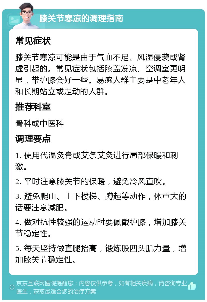 膝关节寒凉的调理指南 常见症状 膝关节寒凉可能是由于气血不足、风湿侵袭或肾虚引起的。常见症状包括膝盖发凉、空调室更明显，带护膝会好一些。易感人群主要是中老年人和长期站立或走动的人群。 推荐科室 骨科或中医科 调理要点 1. 使用代温灸膏或艾条艾灸进行局部保暖和刺激。 2. 平时注意膝关节的保暖，避免冷风直吹。 3. 避免爬山、上下楼梯、蹲起等动作，体重大的话要注意减肥。 4. 做对抗性较强的运动时要佩戴护膝，增加膝关节稳定性。 5. 每天坚持做直腿抬高，锻炼股四头肌力量，增加膝关节稳定性。