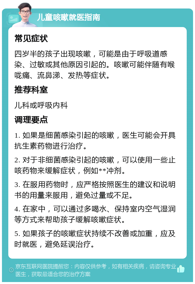 儿童咳嗽就医指南 常见症状 四岁半的孩子出现咳嗽，可能是由于呼吸道感染、过敏或其他原因引起的。咳嗽可能伴随有喉咙痛、流鼻涕、发热等症状。 推荐科室 儿科或呼吸内科 调理要点 1. 如果是细菌感染引起的咳嗽，医生可能会开具抗生素药物进行治疗。 2. 对于非细菌感染引起的咳嗽，可以使用一些止咳药物来缓解症状，例如**冲剂。 3. 在服用药物时，应严格按照医生的建议和说明书的用量来服用，避免过量或不足。 4. 在家中，可以通过多喝水、保持室内空气湿润等方式来帮助孩子缓解咳嗽症状。 5. 如果孩子的咳嗽症状持续不改善或加重，应及时就医，避免延误治疗。