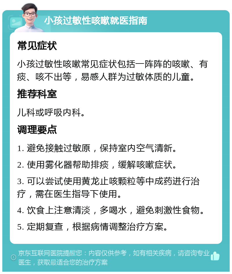 小孩过敏性咳嗽就医指南 常见症状 小孩过敏性咳嗽常见症状包括一阵阵的咳嗽、有痰、咳不出等，易感人群为过敏体质的儿童。 推荐科室 儿科或呼吸内科。 调理要点 1. 避免接触过敏原，保持室内空气清新。 2. 使用雾化器帮助排痰，缓解咳嗽症状。 3. 可以尝试使用黄龙止咳颗粒等中成药进行治疗，需在医生指导下使用。 4. 饮食上注意清淡，多喝水，避免刺激性食物。 5. 定期复查，根据病情调整治疗方案。