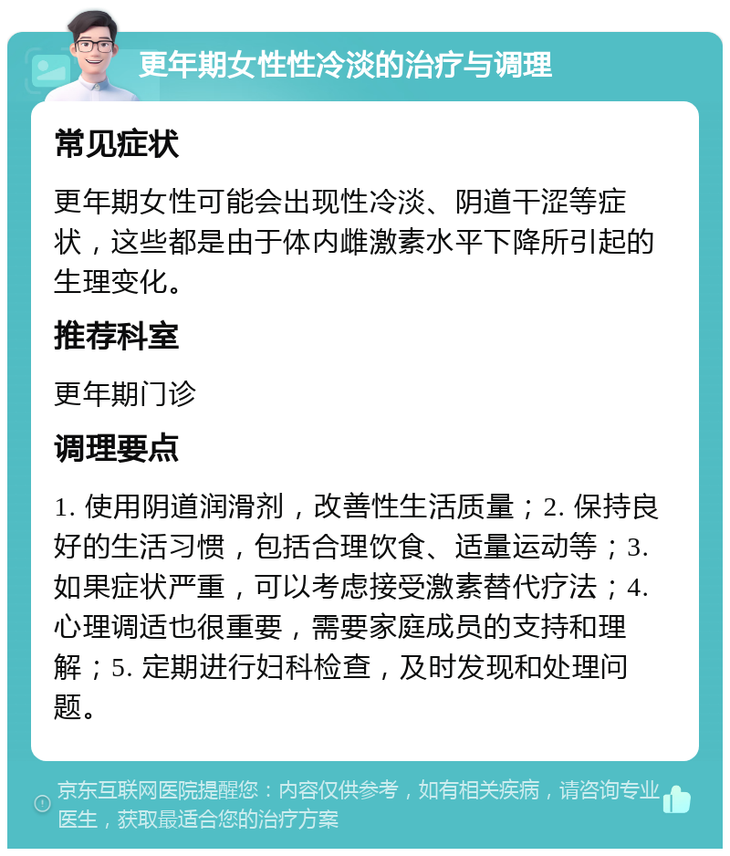 更年期女性性冷淡的治疗与调理 常见症状 更年期女性可能会出现性冷淡、阴道干涩等症状，这些都是由于体内雌激素水平下降所引起的生理变化。 推荐科室 更年期门诊 调理要点 1. 使用阴道润滑剂，改善性生活质量；2. 保持良好的生活习惯，包括合理饮食、适量运动等；3. 如果症状严重，可以考虑接受激素替代疗法；4. 心理调适也很重要，需要家庭成员的支持和理解；5. 定期进行妇科检查，及时发现和处理问题。