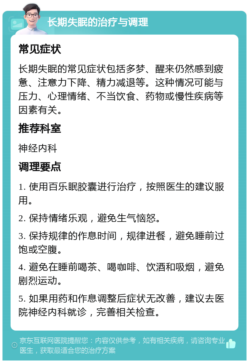 长期失眠的治疗与调理 常见症状 长期失眠的常见症状包括多梦、醒来仍然感到疲惫、注意力下降、精力减退等。这种情况可能与压力、心理情绪、不当饮食、药物或慢性疾病等因素有关。 推荐科室 神经内科 调理要点 1. 使用百乐眠胶囊进行治疗，按照医生的建议服用。 2. 保持情绪乐观，避免生气恼怒。 3. 保持规律的作息时间，规律进餐，避免睡前过饱或空腹。 4. 避免在睡前喝茶、喝咖啡、饮酒和吸烟，避免剧烈运动。 5. 如果用药和作息调整后症状无改善，建议去医院神经内科就诊，完善相关检查。