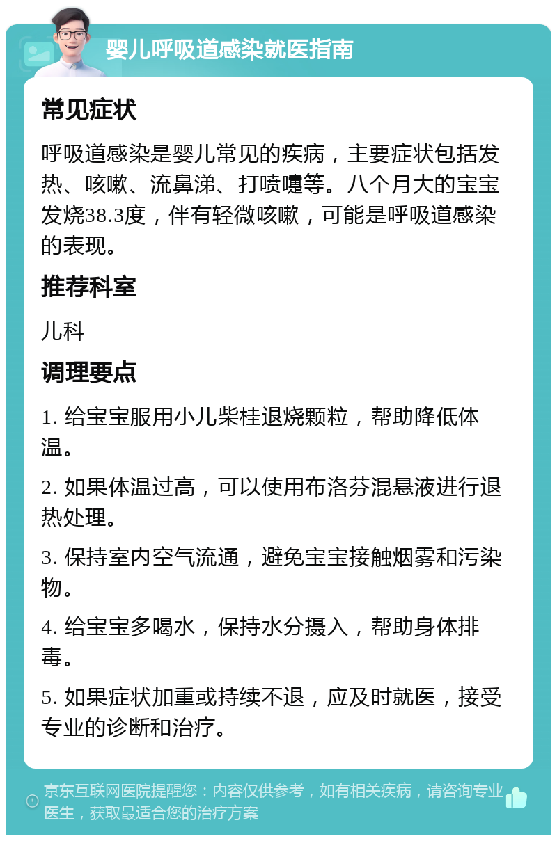 婴儿呼吸道感染就医指南 常见症状 呼吸道感染是婴儿常见的疾病，主要症状包括发热、咳嗽、流鼻涕、打喷嚏等。八个月大的宝宝发烧38.3度，伴有轻微咳嗽，可能是呼吸道感染的表现。 推荐科室 儿科 调理要点 1. 给宝宝服用小儿柴桂退烧颗粒，帮助降低体温。 2. 如果体温过高，可以使用布洛芬混悬液进行退热处理。 3. 保持室内空气流通，避免宝宝接触烟雾和污染物。 4. 给宝宝多喝水，保持水分摄入，帮助身体排毒。 5. 如果症状加重或持续不退，应及时就医，接受专业的诊断和治疗。