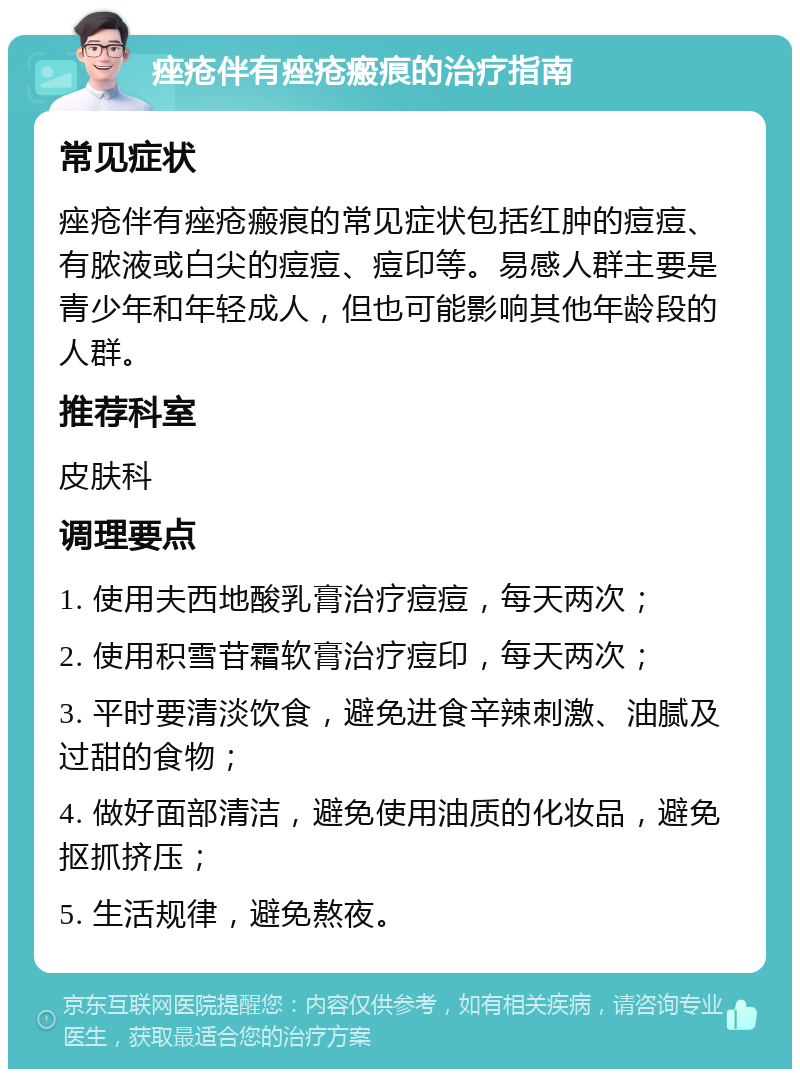 痤疮伴有痤疮瘢痕的治疗指南 常见症状 痤疮伴有痤疮瘢痕的常见症状包括红肿的痘痘、有脓液或白尖的痘痘、痘印等。易感人群主要是青少年和年轻成人，但也可能影响其他年龄段的人群。 推荐科室 皮肤科 调理要点 1. 使用夫西地酸乳膏治疗痘痘，每天两次； 2. 使用积雪苷霜软膏治疗痘印，每天两次； 3. 平时要清淡饮食，避免进食辛辣刺激、油腻及过甜的食物； 4. 做好面部清洁，避免使用油质的化妆品，避免抠抓挤压； 5. 生活规律，避免熬夜。