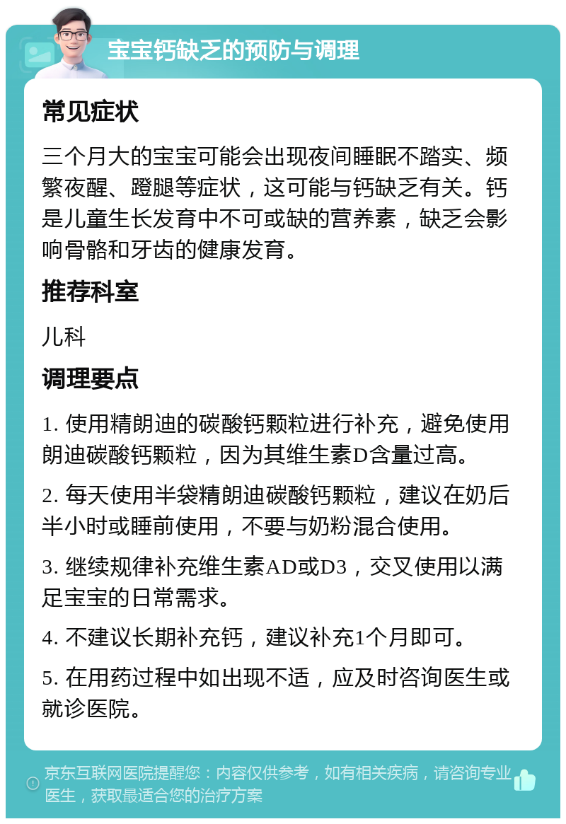 宝宝钙缺乏的预防与调理 常见症状 三个月大的宝宝可能会出现夜间睡眠不踏实、频繁夜醒、蹬腿等症状，这可能与钙缺乏有关。钙是儿童生长发育中不可或缺的营养素，缺乏会影响骨骼和牙齿的健康发育。 推荐科室 儿科 调理要点 1. 使用精朗迪的碳酸钙颗粒进行补充，避免使用朗迪碳酸钙颗粒，因为其维生素D含量过高。 2. 每天使用半袋精朗迪碳酸钙颗粒，建议在奶后半小时或睡前使用，不要与奶粉混合使用。 3. 继续规律补充维生素AD或D3，交叉使用以满足宝宝的日常需求。 4. 不建议长期补充钙，建议补充1个月即可。 5. 在用药过程中如出现不适，应及时咨询医生或就诊医院。