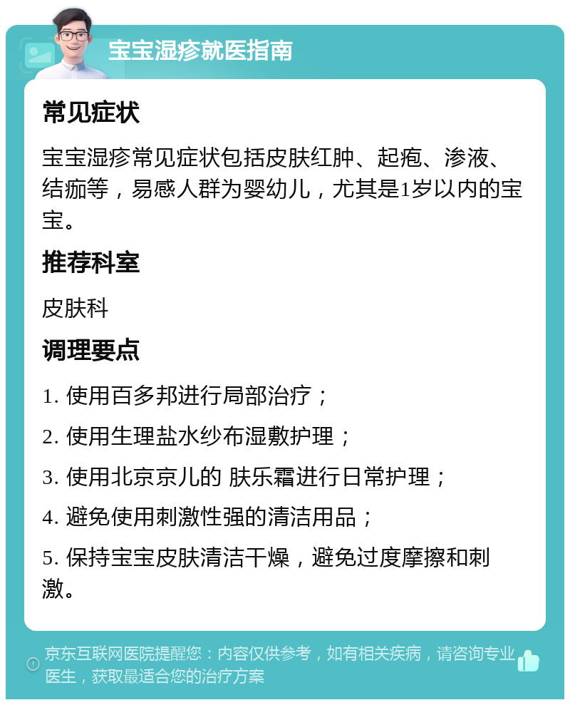 宝宝湿疹就医指南 常见症状 宝宝湿疹常见症状包括皮肤红肿、起疱、渗液、结痂等，易感人群为婴幼儿，尤其是1岁以内的宝宝。 推荐科室 皮肤科 调理要点 1. 使用百多邦进行局部治疗； 2. 使用生理盐水纱布湿敷护理； 3. 使用北京京儿的 肤乐霜进行日常护理； 4. 避免使用刺激性强的清洁用品； 5. 保持宝宝皮肤清洁干燥，避免过度摩擦和刺激。