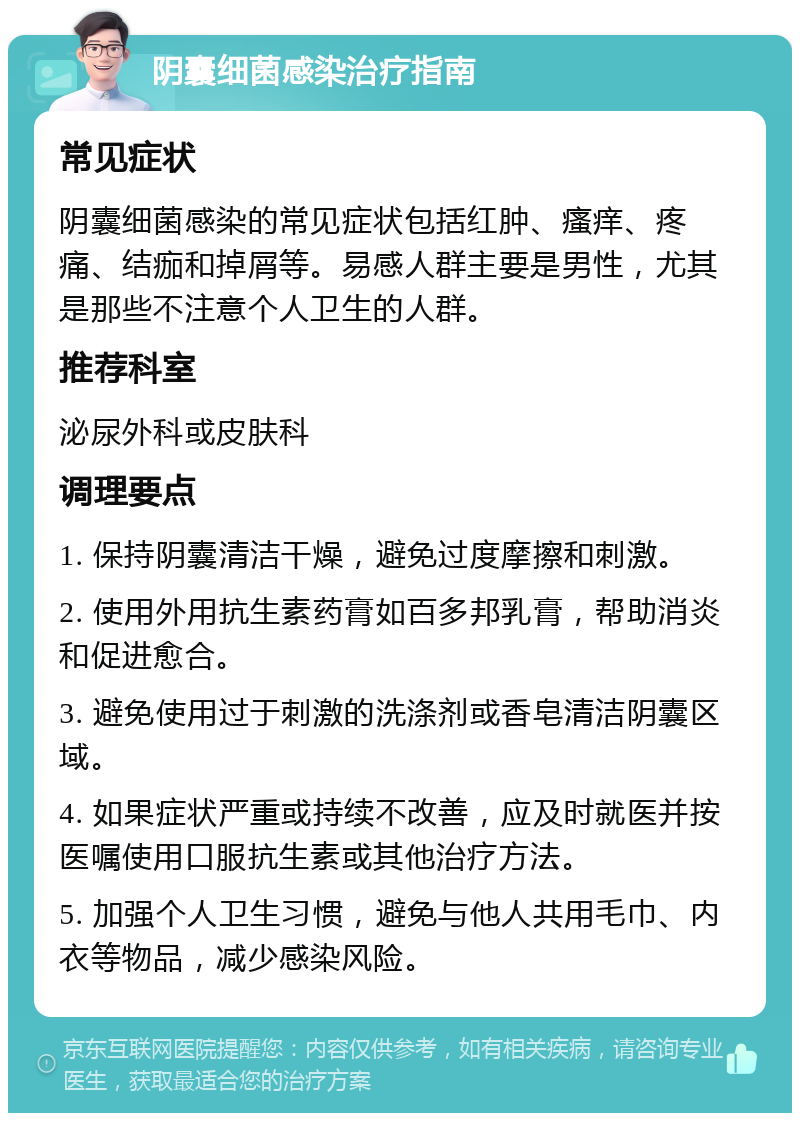 阴囊细菌感染治疗指南 常见症状 阴囊细菌感染的常见症状包括红肿、瘙痒、疼痛、结痂和掉屑等。易感人群主要是男性，尤其是那些不注意个人卫生的人群。 推荐科室 泌尿外科或皮肤科 调理要点 1. 保持阴囊清洁干燥，避免过度摩擦和刺激。 2. 使用外用抗生素药膏如百多邦乳膏，帮助消炎和促进愈合。 3. 避免使用过于刺激的洗涤剂或香皂清洁阴囊区域。 4. 如果症状严重或持续不改善，应及时就医并按医嘱使用口服抗生素或其他治疗方法。 5. 加强个人卫生习惯，避免与他人共用毛巾、内衣等物品，减少感染风险。