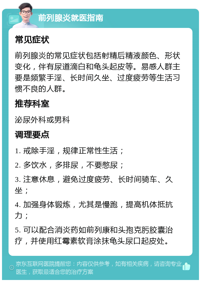 前列腺炎就医指南 常见症状 前列腺炎的常见症状包括射精后精液颜色、形状变化，伴有尿道滴白和龟头起皮等。易感人群主要是频繁手淫、长时间久坐、过度疲劳等生活习惯不良的人群。 推荐科室 泌尿外科或男科 调理要点 1. 戒除手淫，规律正常性生活； 2. 多饮水，多排尿，不要憋尿； 3. 注意休息，避免过度疲劳、长时间骑车、久坐； 4. 加强身体锻炼，尤其是慢跑，提高机体抵抗力； 5. 可以配合消炎药如前列康和头孢克肟胶囊治疗，并使用红霉素软膏涂抹龟头尿口起皮处。