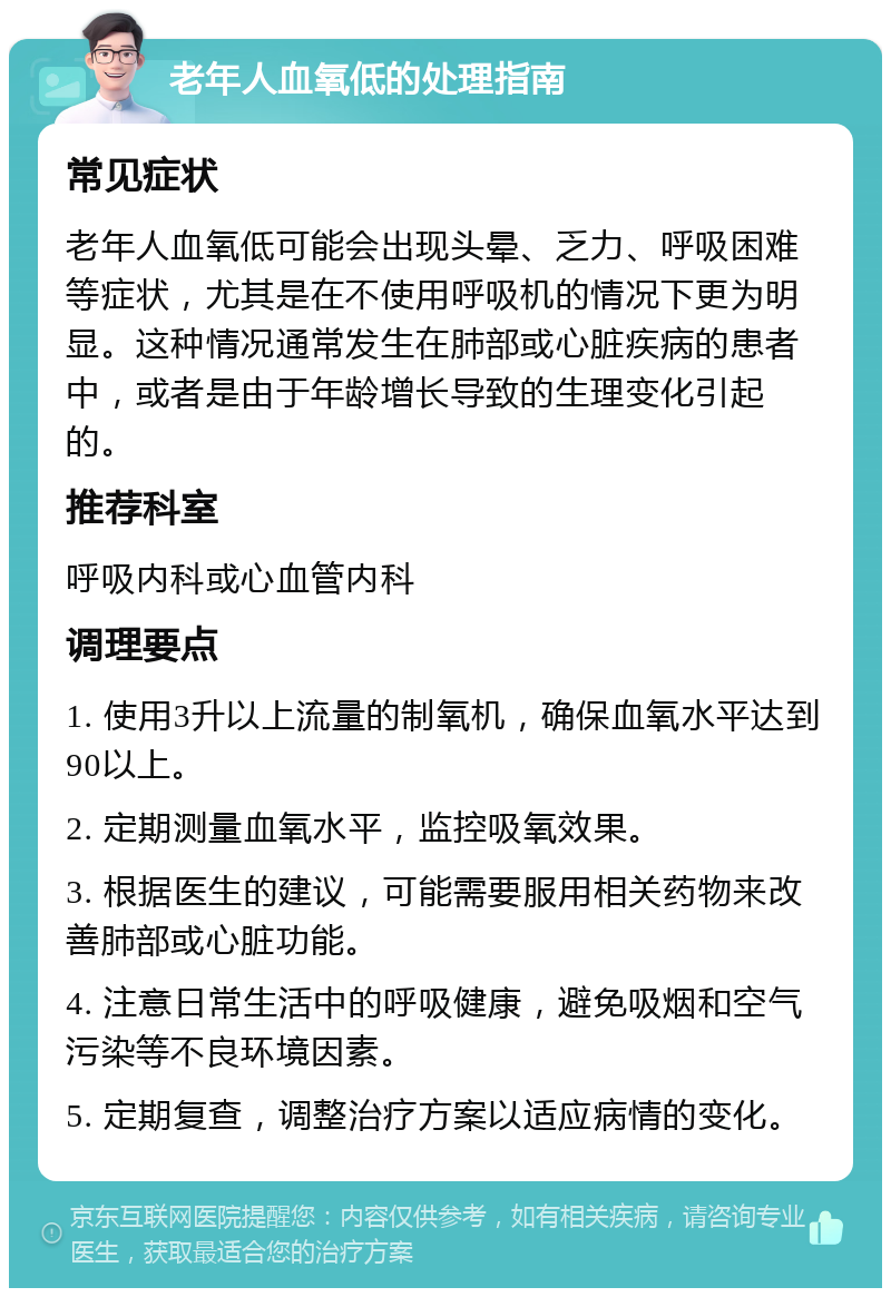 老年人血氧低的处理指南 常见症状 老年人血氧低可能会出现头晕、乏力、呼吸困难等症状，尤其是在不使用呼吸机的情况下更为明显。这种情况通常发生在肺部或心脏疾病的患者中，或者是由于年龄增长导致的生理变化引起的。 推荐科室 呼吸内科或心血管内科 调理要点 1. 使用3升以上流量的制氧机，确保血氧水平达到90以上。 2. 定期测量血氧水平，监控吸氧效果。 3. 根据医生的建议，可能需要服用相关药物来改善肺部或心脏功能。 4. 注意日常生活中的呼吸健康，避免吸烟和空气污染等不良环境因素。 5. 定期复查，调整治疗方案以适应病情的变化。