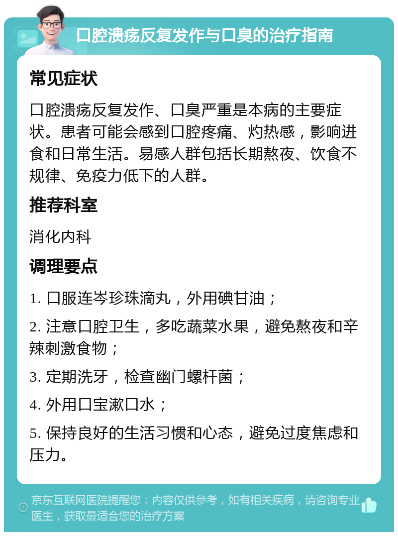 口腔溃疡反复发作与口臭的治疗指南 常见症状 口腔溃疡反复发作、口臭严重是本病的主要症状。患者可能会感到口腔疼痛、灼热感，影响进食和日常生活。易感人群包括长期熬夜、饮食不规律、免疫力低下的人群。 推荐科室 消化内科 调理要点 1. 口服连岑珍珠滴丸，外用碘甘油； 2. 注意口腔卫生，多吃蔬菜水果，避免熬夜和辛辣刺激食物； 3. 定期洗牙，检查幽门螺杆菌； 4. 外用口宝漱口水； 5. 保持良好的生活习惯和心态，避免过度焦虑和压力。