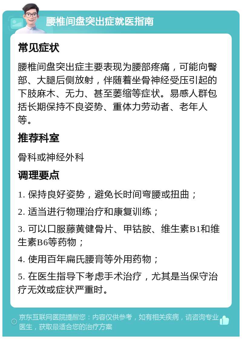 腰椎间盘突出症就医指南 常见症状 腰椎间盘突出症主要表现为腰部疼痛，可能向臀部、大腿后侧放射，伴随着坐骨神经受压引起的下肢麻木、无力、甚至萎缩等症状。易感人群包括长期保持不良姿势、重体力劳动者、老年人等。 推荐科室 骨科或神经外科 调理要点 1. 保持良好姿势，避免长时间弯腰或扭曲； 2. 适当进行物理治疗和康复训练； 3. 可以口服藤黄健骨片、甲钴胺、维生素B1和维生素B6等药物； 4. 使用百年扁氏腰膏等外用药物； 5. 在医生指导下考虑手术治疗，尤其是当保守治疗无效或症状严重时。