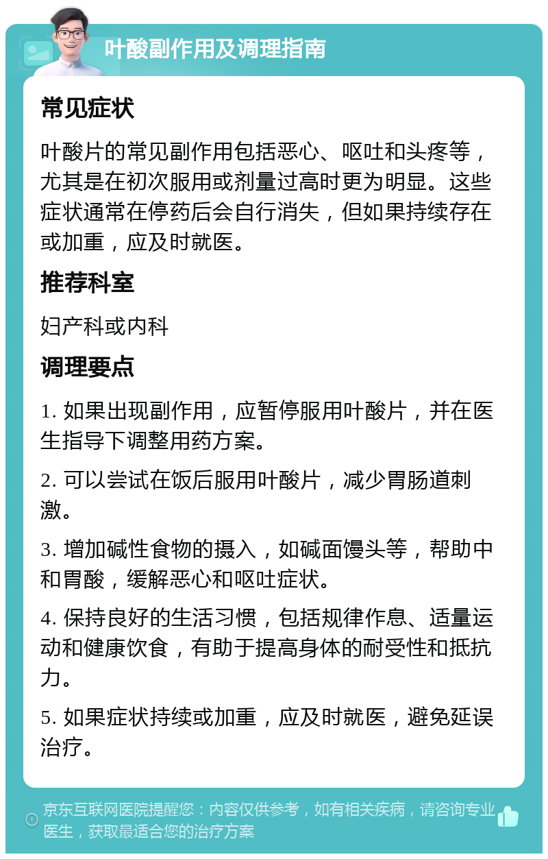 叶酸副作用及调理指南 常见症状 叶酸片的常见副作用包括恶心、呕吐和头疼等，尤其是在初次服用或剂量过高时更为明显。这些症状通常在停药后会自行消失，但如果持续存在或加重，应及时就医。 推荐科室 妇产科或内科 调理要点 1. 如果出现副作用，应暂停服用叶酸片，并在医生指导下调整用药方案。 2. 可以尝试在饭后服用叶酸片，减少胃肠道刺激。 3. 增加碱性食物的摄入，如碱面馒头等，帮助中和胃酸，缓解恶心和呕吐症状。 4. 保持良好的生活习惯，包括规律作息、适量运动和健康饮食，有助于提高身体的耐受性和抵抗力。 5. 如果症状持续或加重，应及时就医，避免延误治疗。