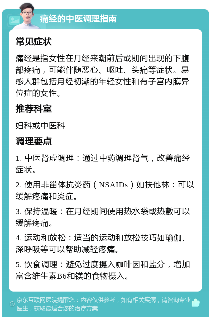 痛经的中医调理指南 常见症状 痛经是指女性在月经来潮前后或期间出现的下腹部疼痛，可能伴随恶心、呕吐、头痛等症状。易感人群包括月经初潮的年轻女性和有子宫内膜异位症的女性。 推荐科室 妇科或中医科 调理要点 1. 中医肾虚调理：通过中药调理肾气，改善痛经症状。 2. 使用非甾体抗炎药（NSAIDs）如扶他林：可以缓解疼痛和炎症。 3. 保持温暖：在月经期间使用热水袋或热敷可以缓解疼痛。 4. 运动和放松：适当的运动和放松技巧如瑜伽、深呼吸等可以帮助减轻疼痛。 5. 饮食调理：避免过度摄入咖啡因和盐分，增加富含维生素B6和镁的食物摄入。