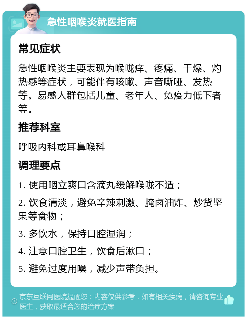 急性咽喉炎就医指南 常见症状 急性咽喉炎主要表现为喉咙痒、疼痛、干燥、灼热感等症状，可能伴有咳嗽、声音嘶哑、发热等。易感人群包括儿童、老年人、免疫力低下者等。 推荐科室 呼吸内科或耳鼻喉科 调理要点 1. 使用咽立爽口含滴丸缓解喉咙不适； 2. 饮食清淡，避免辛辣刺激、腌卤油炸、炒货坚果等食物； 3. 多饮水，保持口腔湿润； 4. 注意口腔卫生，饮食后漱口； 5. 避免过度用嗓，减少声带负担。