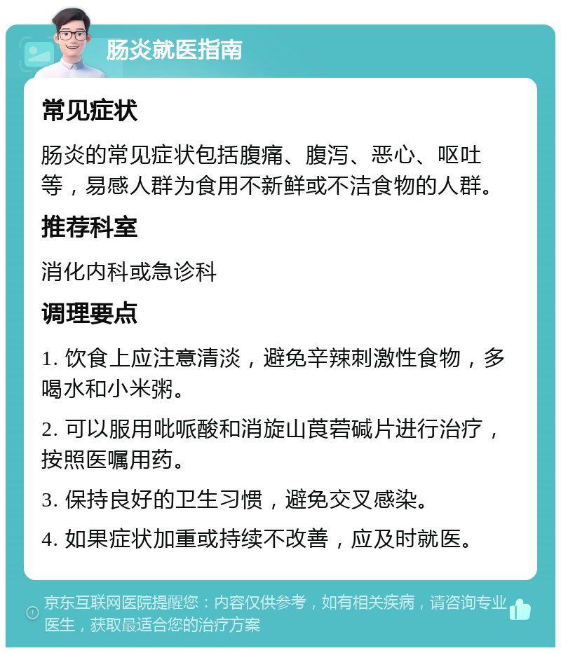 肠炎就医指南 常见症状 肠炎的常见症状包括腹痛、腹泻、恶心、呕吐等，易感人群为食用不新鲜或不洁食物的人群。 推荐科室 消化内科或急诊科 调理要点 1. 饮食上应注意清淡，避免辛辣刺激性食物，多喝水和小米粥。 2. 可以服用吡哌酸和消旋山莨菪碱片进行治疗，按照医嘱用药。 3. 保持良好的卫生习惯，避免交叉感染。 4. 如果症状加重或持续不改善，应及时就医。