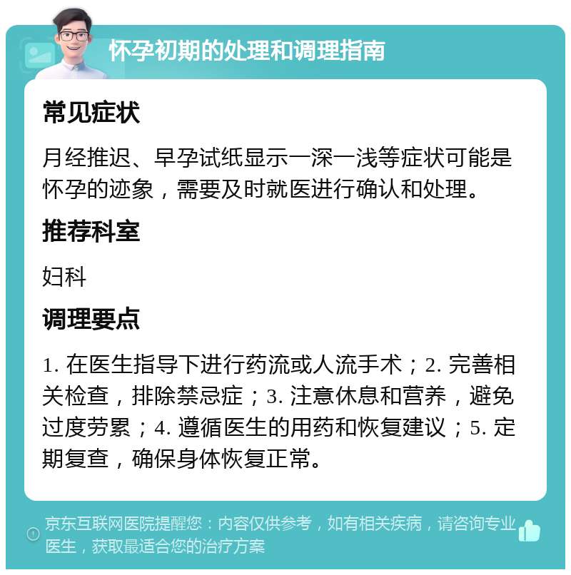 怀孕初期的处理和调理指南 常见症状 月经推迟、早孕试纸显示一深一浅等症状可能是怀孕的迹象，需要及时就医进行确认和处理。 推荐科室 妇科 调理要点 1. 在医生指导下进行药流或人流手术；2. 完善相关检查，排除禁忌症；3. 注意休息和营养，避免过度劳累；4. 遵循医生的用药和恢复建议；5. 定期复查，确保身体恢复正常。