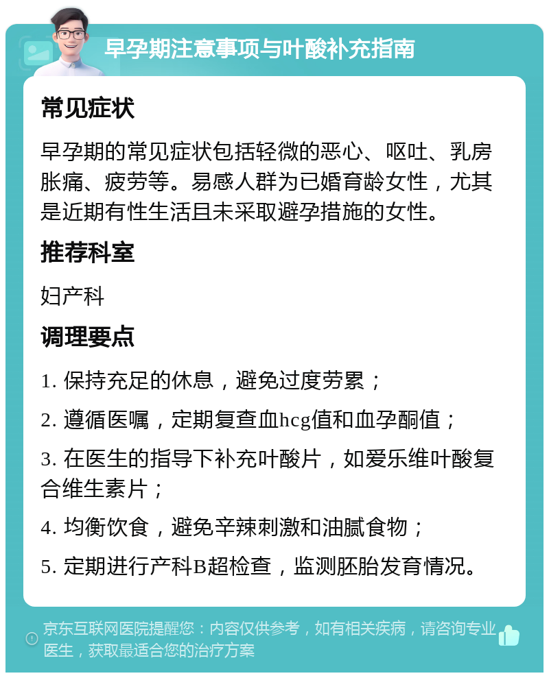 早孕期注意事项与叶酸补充指南 常见症状 早孕期的常见症状包括轻微的恶心、呕吐、乳房胀痛、疲劳等。易感人群为已婚育龄女性，尤其是近期有性生活且未采取避孕措施的女性。 推荐科室 妇产科 调理要点 1. 保持充足的休息，避免过度劳累； 2. 遵循医嘱，定期复查血hcg值和血孕酮值； 3. 在医生的指导下补充叶酸片，如爱乐维叶酸复合维生素片； 4. 均衡饮食，避免辛辣刺激和油腻食物； 5. 定期进行产科B超检查，监测胚胎发育情况。