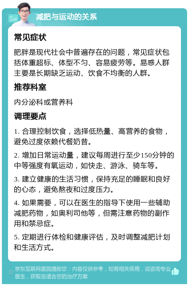 减肥与运动的关系 常见症状 肥胖是现代社会中普遍存在的问题，常见症状包括体重超标、体型不匀、容易疲劳等。易感人群主要是长期缺乏运动、饮食不均衡的人群。 推荐科室 内分泌科或营养科 调理要点 1. 合理控制饮食，选择低热量、高营养的食物，避免过度依赖代餐奶昔。 2. 增加日常运动量，建议每周进行至少150分钟的中等强度有氧运动，如快走、游泳、骑车等。 3. 建立健康的生活习惯，保持充足的睡眠和良好的心态，避免熬夜和过度压力。 4. 如果需要，可以在医生的指导下使用一些辅助减肥药物，如奥利司他等，但需注意药物的副作用和禁忌症。 5. 定期进行体检和健康评估，及时调整减肥计划和生活方式。