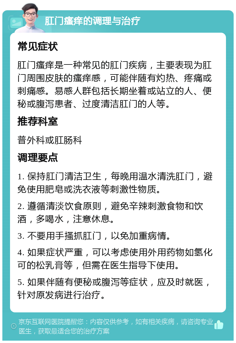 肛门瘙痒的调理与治疗 常见症状 肛门瘙痒是一种常见的肛门疾病，主要表现为肛门周围皮肤的瘙痒感，可能伴随有灼热、疼痛或刺痛感。易感人群包括长期坐着或站立的人、便秘或腹泻患者、过度清洁肛门的人等。 推荐科室 普外科或肛肠科 调理要点 1. 保持肛门清洁卫生，每晚用温水清洗肛门，避免使用肥皂或洗衣液等刺激性物质。 2. 遵循清淡饮食原则，避免辛辣刺激食物和饮酒，多喝水，注意休息。 3. 不要用手搔抓肛门，以免加重病情。 4. 如果症状严重，可以考虑使用外用药物如氢化可的松乳膏等，但需在医生指导下使用。 5. 如果伴随有便秘或腹泻等症状，应及时就医，针对原发病进行治疗。