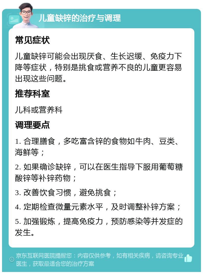 儿童缺锌的治疗与调理 常见症状 儿童缺锌可能会出现厌食、生长迟缓、免疫力下降等症状，特别是挑食或营养不良的儿童更容易出现这些问题。 推荐科室 儿科或营养科 调理要点 1. 合理膳食，多吃富含锌的食物如牛肉、豆类、海鲜等； 2. 如果确诊缺锌，可以在医生指导下服用葡萄糖酸锌等补锌药物； 3. 改善饮食习惯，避免挑食； 4. 定期检查微量元素水平，及时调整补锌方案； 5. 加强锻炼，提高免疫力，预防感染等并发症的发生。