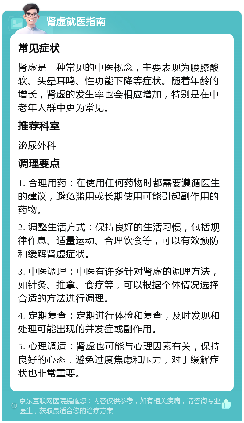 肾虚就医指南 常见症状 肾虚是一种常见的中医概念，主要表现为腰膝酸软、头晕耳鸣、性功能下降等症状。随着年龄的增长，肾虚的发生率也会相应增加，特别是在中老年人群中更为常见。 推荐科室 泌尿外科 调理要点 1. 合理用药：在使用任何药物时都需要遵循医生的建议，避免滥用或长期使用可能引起副作用的药物。 2. 调整生活方式：保持良好的生活习惯，包括规律作息、适量运动、合理饮食等，可以有效预防和缓解肾虚症状。 3. 中医调理：中医有许多针对肾虚的调理方法，如针灸、推拿、食疗等，可以根据个体情况选择合适的方法进行调理。 4. 定期复查：定期进行体检和复查，及时发现和处理可能出现的并发症或副作用。 5. 心理调适：肾虚也可能与心理因素有关，保持良好的心态，避免过度焦虑和压力，对于缓解症状也非常重要。