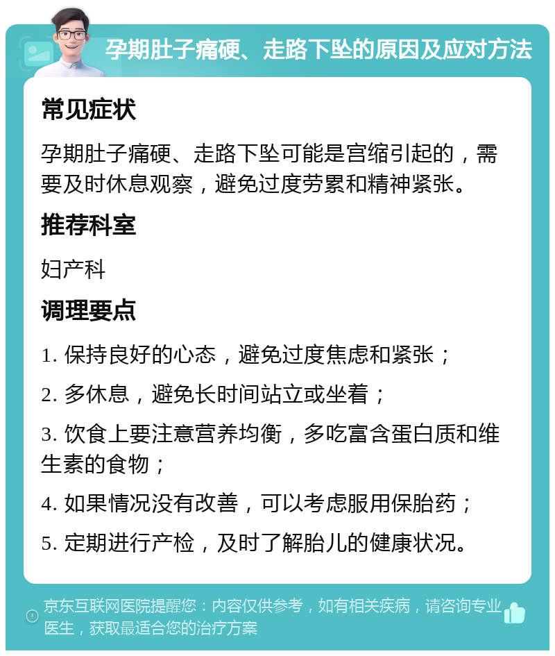 孕期肚子痛硬、走路下坠的原因及应对方法 常见症状 孕期肚子痛硬、走路下坠可能是宫缩引起的，需要及时休息观察，避免过度劳累和精神紧张。 推荐科室 妇产科 调理要点 1. 保持良好的心态，避免过度焦虑和紧张； 2. 多休息，避免长时间站立或坐着； 3. 饮食上要注意营养均衡，多吃富含蛋白质和维生素的食物； 4. 如果情况没有改善，可以考虑服用保胎药； 5. 定期进行产检，及时了解胎儿的健康状况。