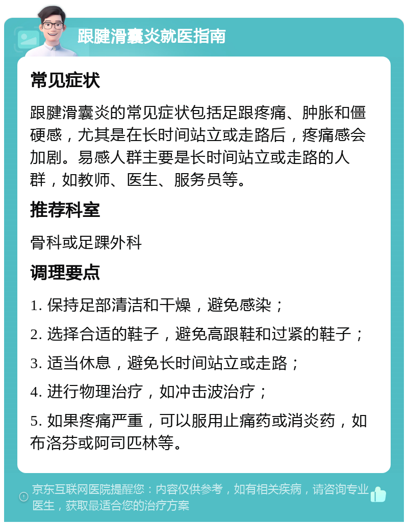 跟腱滑囊炎就医指南 常见症状 跟腱滑囊炎的常见症状包括足跟疼痛、肿胀和僵硬感，尤其是在长时间站立或走路后，疼痛感会加剧。易感人群主要是长时间站立或走路的人群，如教师、医生、服务员等。 推荐科室 骨科或足踝外科 调理要点 1. 保持足部清洁和干燥，避免感染； 2. 选择合适的鞋子，避免高跟鞋和过紧的鞋子； 3. 适当休息，避免长时间站立或走路； 4. 进行物理治疗，如冲击波治疗； 5. 如果疼痛严重，可以服用止痛药或消炎药，如布洛芬或阿司匹林等。