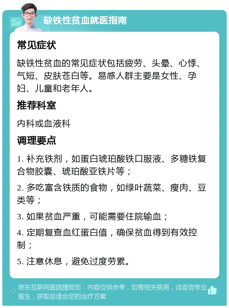 缺铁性贫血就医指南 常见症状 缺铁性贫血的常见症状包括疲劳、头晕、心悸、气短、皮肤苍白等。易感人群主要是女性、孕妇、儿童和老年人。 推荐科室 内科或血液科 调理要点 1. 补充铁剂，如蛋白琥珀酸铁口服液、多糖铁复合物胶囊、琥珀酸亚铁片等； 2. 多吃富含铁质的食物，如绿叶蔬菜、瘦肉、豆类等； 3. 如果贫血严重，可能需要住院输血； 4. 定期复查血红蛋白值，确保贫血得到有效控制； 5. 注意休息，避免过度劳累。