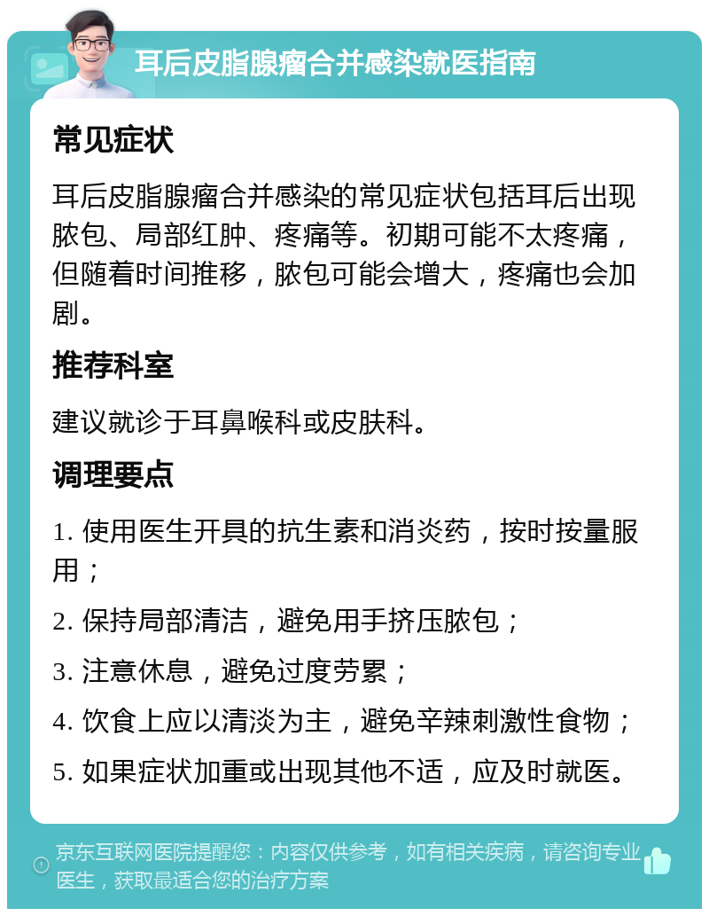 耳后皮脂腺瘤合并感染就医指南 常见症状 耳后皮脂腺瘤合并感染的常见症状包括耳后出现脓包、局部红肿、疼痛等。初期可能不太疼痛，但随着时间推移，脓包可能会增大，疼痛也会加剧。 推荐科室 建议就诊于耳鼻喉科或皮肤科。 调理要点 1. 使用医生开具的抗生素和消炎药，按时按量服用； 2. 保持局部清洁，避免用手挤压脓包； 3. 注意休息，避免过度劳累； 4. 饮食上应以清淡为主，避免辛辣刺激性食物； 5. 如果症状加重或出现其他不适，应及时就医。