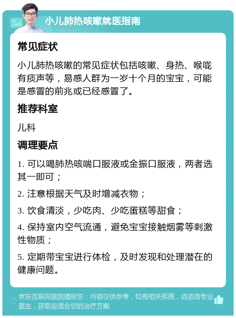 小儿肺热咳嗽就医指南 常见症状 小儿肺热咳嗽的常见症状包括咳嗽、身热、喉咙有痰声等，易感人群为一岁十个月的宝宝，可能是感冒的前兆或已经感冒了。 推荐科室 儿科 调理要点 1. 可以喝肺热咳喘口服液或金振口服液，两者选其一即可； 2. 注意根据天气及时增减衣物； 3. 饮食清淡，少吃肉、少吃蛋糕等甜食； 4. 保持室内空气流通，避免宝宝接触烟雾等刺激性物质； 5. 定期带宝宝进行体检，及时发现和处理潜在的健康问题。