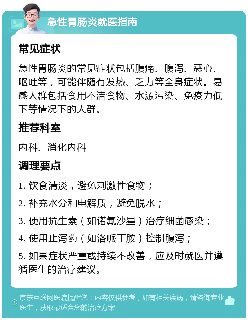 急性胃肠炎就医指南 常见症状 急性胃肠炎的常见症状包括腹痛、腹泻、恶心、呕吐等，可能伴随有发热、乏力等全身症状。易感人群包括食用不洁食物、水源污染、免疫力低下等情况下的人群。 推荐科室 内科、消化内科 调理要点 1. 饮食清淡，避免刺激性食物； 2. 补充水分和电解质，避免脱水； 3. 使用抗生素（如诺氟沙星）治疗细菌感染； 4. 使用止泻药（如洛哌丁胺）控制腹泻； 5. 如果症状严重或持续不改善，应及时就医并遵循医生的治疗建议。