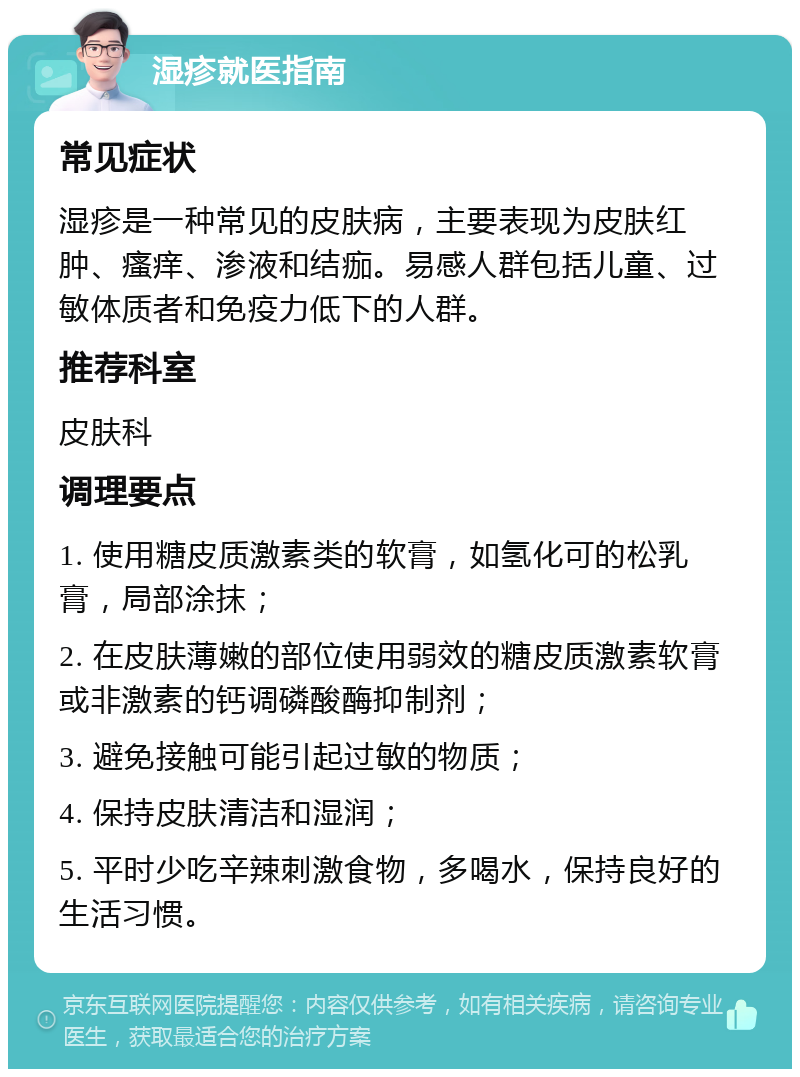 湿疹就医指南 常见症状 湿疹是一种常见的皮肤病，主要表现为皮肤红肿、瘙痒、渗液和结痂。易感人群包括儿童、过敏体质者和免疫力低下的人群。 推荐科室 皮肤科 调理要点 1. 使用糖皮质激素类的软膏，如氢化可的松乳膏，局部涂抹； 2. 在皮肤薄嫩的部位使用弱效的糖皮质激素软膏或非激素的钙调磷酸酶抑制剂； 3. 避免接触可能引起过敏的物质； 4. 保持皮肤清洁和湿润； 5. 平时少吃辛辣刺激食物，多喝水，保持良好的生活习惯。