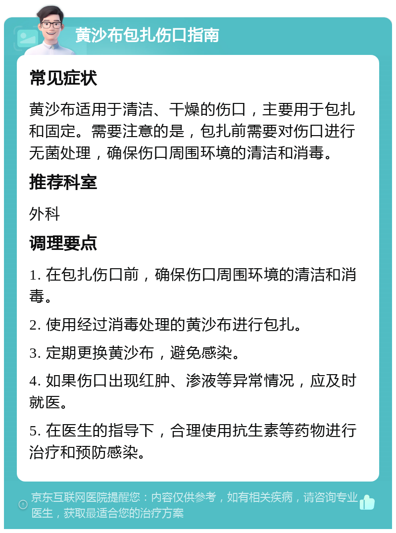 黄沙布包扎伤口指南 常见症状 黄沙布适用于清洁、干燥的伤口，主要用于包扎和固定。需要注意的是，包扎前需要对伤口进行无菌处理，确保伤口周围环境的清洁和消毒。 推荐科室 外科 调理要点 1. 在包扎伤口前，确保伤口周围环境的清洁和消毒。 2. 使用经过消毒处理的黄沙布进行包扎。 3. 定期更换黄沙布，避免感染。 4. 如果伤口出现红肿、渗液等异常情况，应及时就医。 5. 在医生的指导下，合理使用抗生素等药物进行治疗和预防感染。