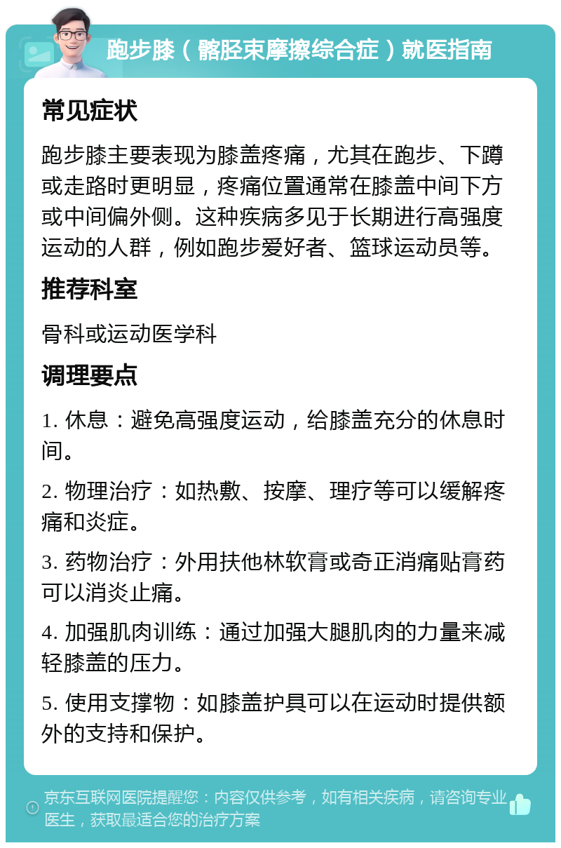 跑步膝（髂胫束摩擦综合症）就医指南 常见症状 跑步膝主要表现为膝盖疼痛，尤其在跑步、下蹲或走路时更明显，疼痛位置通常在膝盖中间下方或中间偏外侧。这种疾病多见于长期进行高强度运动的人群，例如跑步爱好者、篮球运动员等。 推荐科室 骨科或运动医学科 调理要点 1. 休息：避免高强度运动，给膝盖充分的休息时间。 2. 物理治疗：如热敷、按摩、理疗等可以缓解疼痛和炎症。 3. 药物治疗：外用扶他林软膏或奇正消痛贴膏药可以消炎止痛。 4. 加强肌肉训练：通过加强大腿肌肉的力量来减轻膝盖的压力。 5. 使用支撑物：如膝盖护具可以在运动时提供额外的支持和保护。