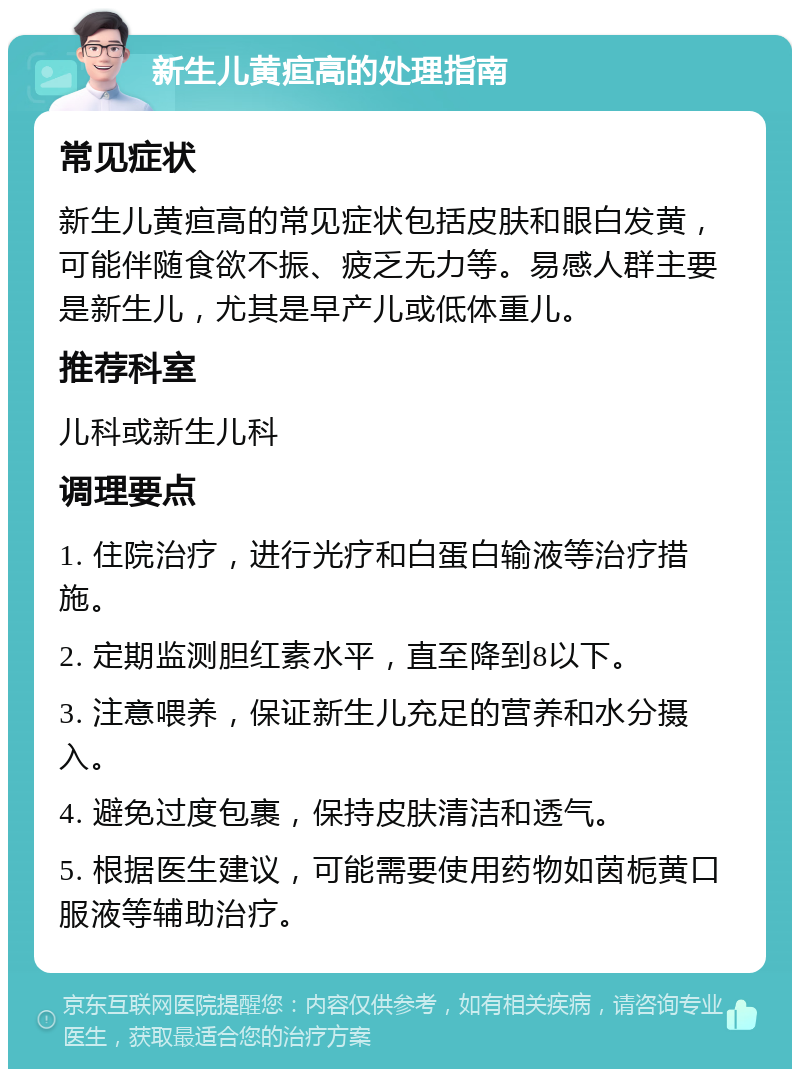 新生儿黄疸高的处理指南 常见症状 新生儿黄疸高的常见症状包括皮肤和眼白发黄，可能伴随食欲不振、疲乏无力等。易感人群主要是新生儿，尤其是早产儿或低体重儿。 推荐科室 儿科或新生儿科 调理要点 1. 住院治疗，进行光疗和白蛋白输液等治疗措施。 2. 定期监测胆红素水平，直至降到8以下。 3. 注意喂养，保证新生儿充足的营养和水分摄入。 4. 避免过度包裹，保持皮肤清洁和透气。 5. 根据医生建议，可能需要使用药物如茵栀黄口服液等辅助治疗。