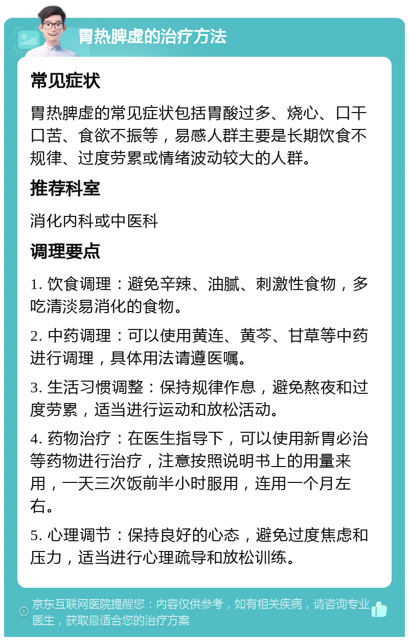 胃热脾虚的治疗方法 常见症状 胃热脾虚的常见症状包括胃酸过多、烧心、口干口苦、食欲不振等，易感人群主要是长期饮食不规律、过度劳累或情绪波动较大的人群。 推荐科室 消化内科或中医科 调理要点 1. 饮食调理：避免辛辣、油腻、刺激性食物，多吃清淡易消化的食物。 2. 中药调理：可以使用黄连、黄芩、甘草等中药进行调理，具体用法请遵医嘱。 3. 生活习惯调整：保持规律作息，避免熬夜和过度劳累，适当进行运动和放松活动。 4. 药物治疗：在医生指导下，可以使用新胃必治等药物进行治疗，注意按照说明书上的用量来用，一天三次饭前半小时服用，连用一个月左右。 5. 心理调节：保持良好的心态，避免过度焦虑和压力，适当进行心理疏导和放松训练。