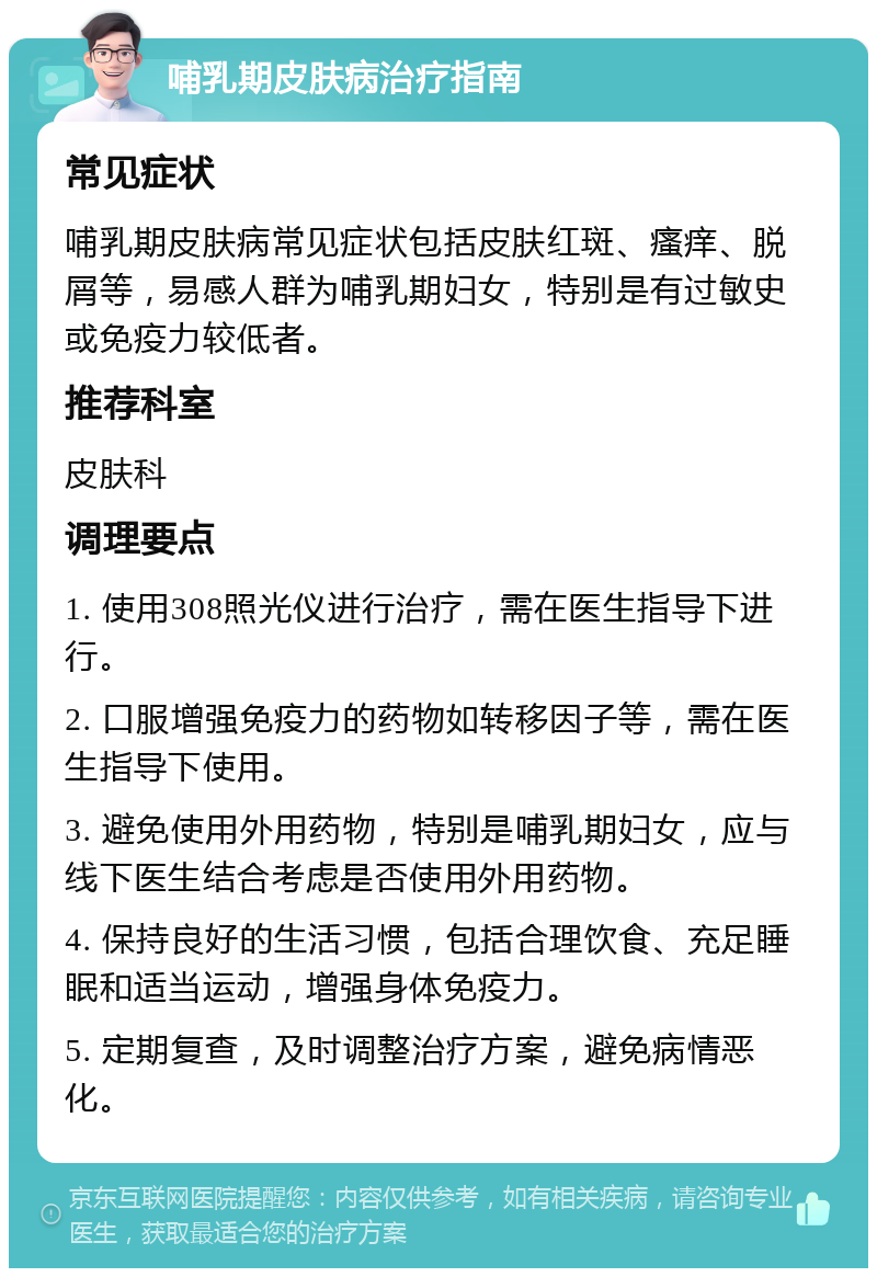 哺乳期皮肤病治疗指南 常见症状 哺乳期皮肤病常见症状包括皮肤红斑、瘙痒、脱屑等，易感人群为哺乳期妇女，特别是有过敏史或免疫力较低者。 推荐科室 皮肤科 调理要点 1. 使用308照光仪进行治疗，需在医生指导下进行。 2. 口服增强免疫力的药物如转移因子等，需在医生指导下使用。 3. 避免使用外用药物，特别是哺乳期妇女，应与线下医生结合考虑是否使用外用药物。 4. 保持良好的生活习惯，包括合理饮食、充足睡眠和适当运动，增强身体免疫力。 5. 定期复查，及时调整治疗方案，避免病情恶化。