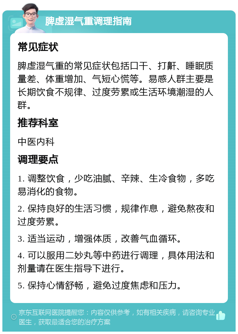 脾虚湿气重调理指南 常见症状 脾虚湿气重的常见症状包括口干、打鼾、睡眠质量差、体重增加、气短心慌等。易感人群主要是长期饮食不规律、过度劳累或生活环境潮湿的人群。 推荐科室 中医内科 调理要点 1. 调整饮食，少吃油腻、辛辣、生冷食物，多吃易消化的食物。 2. 保持良好的生活习惯，规律作息，避免熬夜和过度劳累。 3. 适当运动，增强体质，改善气血循环。 4. 可以服用二妙丸等中药进行调理，具体用法和剂量请在医生指导下进行。 5. 保持心情舒畅，避免过度焦虑和压力。